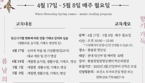 4월 17일 - 5월 8일 매주 월요일 When Flowering Spring comes - mom's healing program 1.교육내용: 임신시기별 변화에 따른 전통 기태교 강의와 실습(생활요법, 음식법, 기체조, 명상법 등) 4월17일: 신라복 착용 및 기념촬영(입교식), 태교 개론 및 걷기 명상 4월 24일: 개월별 음식법, 생활수법, 기체조, 명상, 5월1일: 개월별 생활수법, 기체조, 명상, 5월8일: 개월별 생활수법, 기체조, 명상 2.교육개요 날짜: 4월17일~5월8일 매주 월요일, 시간: 오전10:00~12:00(사정에 따라 운영시간은 변경될 수 있습니다.) 장소: 황릉원 명상실, 대상: 관내 임산부 및 예비맘 30명, 강사: 황릉원힐링명상센터 박은희원장, 모집기간: 2023년 3월 27일부터 선착순 모집, 신청및문의: 보건소 모자보건실 방문 또는 전화 054-779-8627~9 봄날의 향기 가득