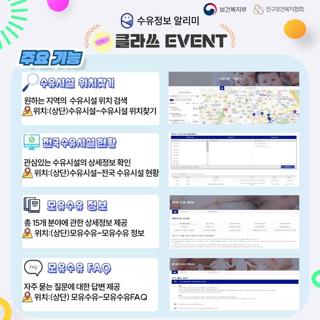 보건복지부 인구보건복지협회 수유정보알리미 클라쓰 EVENT 주요기능 수유시설 위치찾기 - 원하는 지역의 수유시설 위치 검색 위치: (상단)수유시설-수유시설 위치찾기, 전국 수유시설 현황 관심있는 수유시설의 상세정보 확인 위치:(상단)수유시설-전국 수유시설 현황 모유수유 정보 총15개 분야에 관한 상세정보 제공 위치:(상단)모유수유-모유수유 정보 모유수유 FAQ 자주 묻는 질문에 대한 답변 제공 위치:(상단) 모유수유-모유수유FAQ