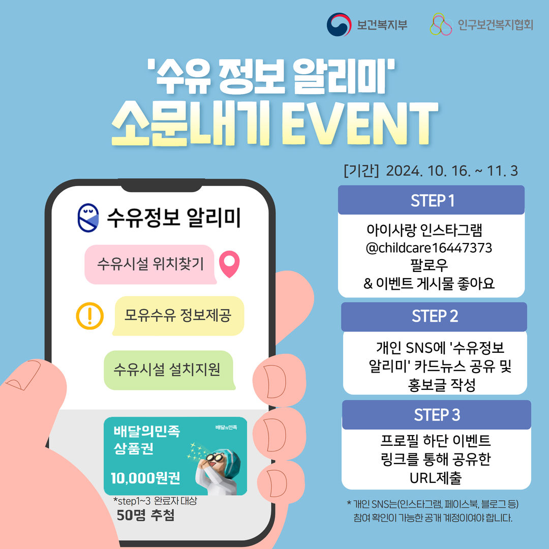 보건복지부로고 인구보건복지협회로고 '수유 정보 알리미' 소문내기 EVENT 수유정보 알리미 사이트 내용 수유시설 위치찾기 모유수유 정보제공 수유시설 설치지원 이벤트기간 2024.10.16~11.3 STEP1 아이사랑 인스타그램 @childcare16447373팔로우 & 이벤트 게시물 좋아요 STEP2 개인 SNS에 '수유정보 알리미' 카드뉴스 공유 및 홍보글 작성 STEP3 프로필 하단 이벤트 링크를 통해 공유한 URL제출 *개인SNS는(인스타그램, 페이스북, 블로그 등) 참여 확인이 가능한 공개 계정이여야 합니다. *STEP1~3 완료자 대상 50명 추첨 배달의민족 상품원 만원권 증정