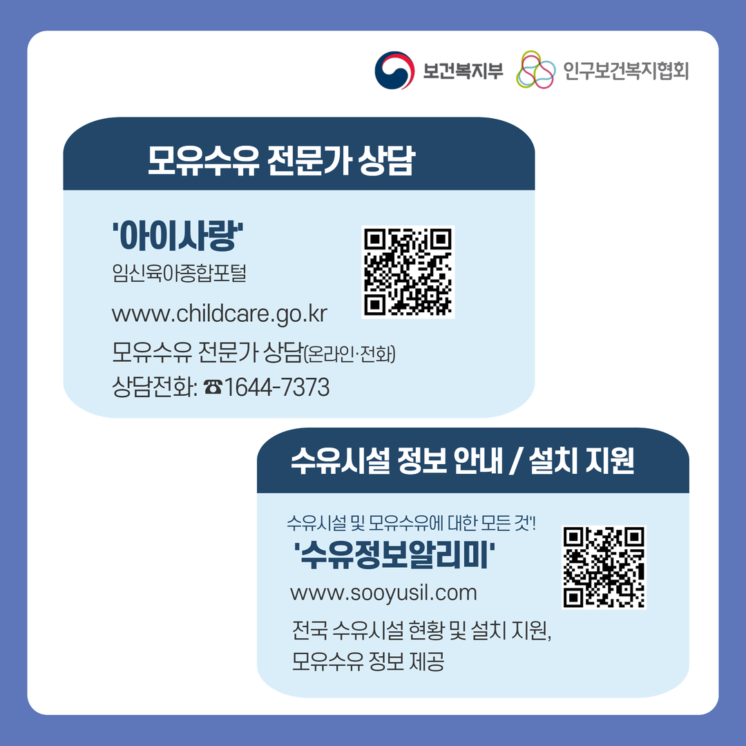 보건복지부로고 인구보건복지협회로고 모유수유 전문가 상담 '아이사랑' 임신육아종합포털 www.childcare.go.kr 모유수유 전문가 상담(온라인, 전화) 상담전화: 1644-7373 QR코드 아이사랑 사이트 바로가기 수유시설 정보 안내/설치 지원 수유시설 및 모유수유에 대한 모든 것! '수유정보알리미' www.sooyusil.com 전국 수유시설 현황 및 설치 지원, 모유수유 정보 제공 QR코드 수유정보알리미 사이트 바로가기