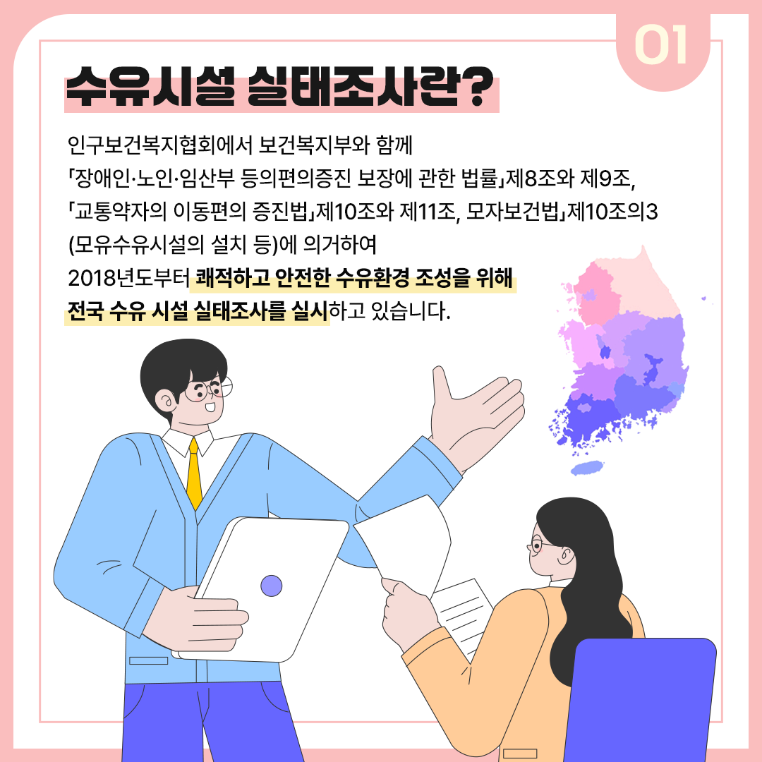 01 수유시설 실태조사란? 인구보건복지협회에서 보건복지부와 함께 ⌈장애인•노인•임산부 등의 편의증진 보장에 관한 법률⌋ 제8조와 제9조, ⌈교통약자의 이동편의 증진법⌋ 제10조와 제11조, 모자보건법⌋ 제10조의3(모유수유시설의 설치 등)에 의거하여 2018년부터 쾌적하고 안전한 수유환경 조성을 위해 전국 수유 시설 실태조사를 실시하고 있습니다.
